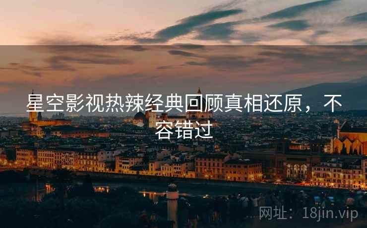 星空影视热辣经典回顾真相还原，不容错过