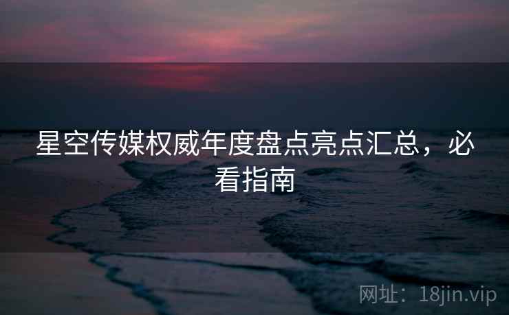星空传媒权威年度盘点亮点汇总，必看指南