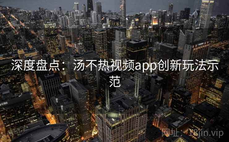 深度盘点：汤不热视频app创新玩法示范
