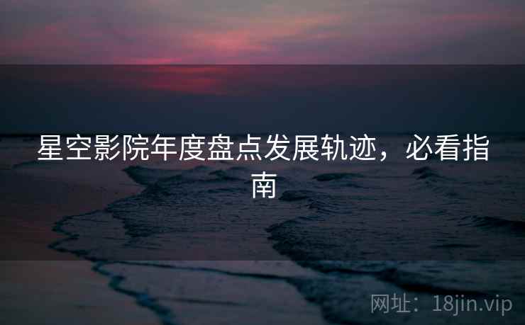 星空影院年度盘点发展轨迹，必看指南