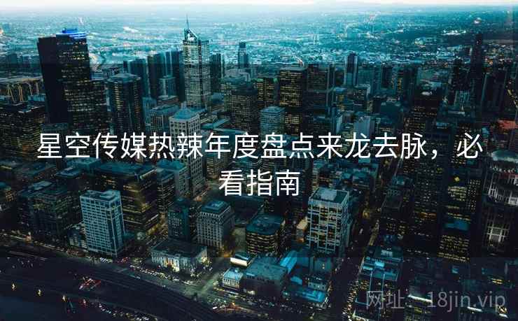 星空传媒热辣年度盘点来龙去脉，必看指南