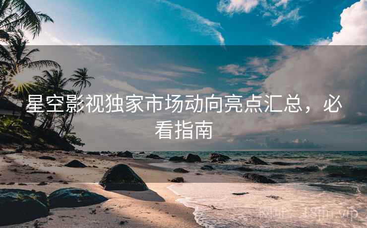 星空影视独家市场动向亮点汇总，必看指南